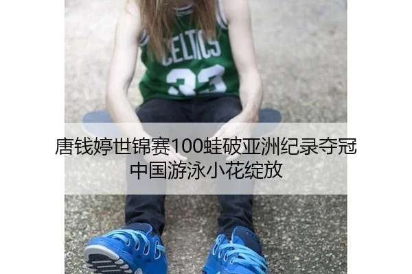 唐钱婷世锦赛100蛙破亚洲纪录夺冠 中国游泳小花绽放